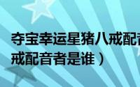 夺宝幸运星猪八戒配音演员（夺宝幸运星猪八戒配音者是谁）