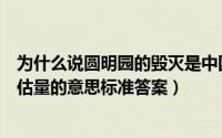 为什么说圆明园的毁灭是中国和世界不可估量的损失（不可估量的意思标准答案）