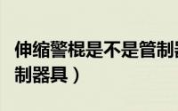 伸缩警棍是不是管制器具（伸缩警棍算不算管制器具）