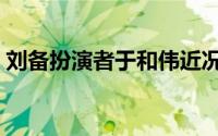 刘备扮演者于和伟近况（刘备扮演者于和伟）