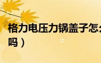 格力电压力锅盖子怎么拆（格力电压力锅安全吗）