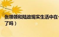 张领领和陆政现实生活中在一起了吗（陆振宇张领领在一起了吗）