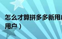 怎么才算拼多多新用户呢（怎么才算拼多多新用户）