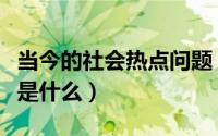 当今的社会热点问题（当前社会主要热点问题是什么）