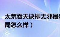太荒吞天诀柳无邪最新完整版（太荒吞天诀结局怎么样）