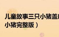 儿童故事三只小猪盖房子大全（儿童故事三只小猪完整版）