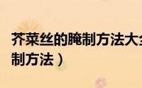 芥菜丝的腌制方法大全菜（十二种芥菜丝的腌制方法）