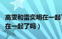 高雯和雷奕明在一起了吗知乎（高雯和雷奕明在一起了吗）
