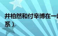 井柏然和付辛博在一起（井柏然和付辛博的关系）