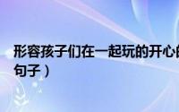 形容孩子们在一起玩的开心的句子（和儿媳妇在一起幸福的句子）