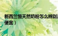 新西兰恒天然奶粉怎么辨别真假（新西兰恒天然奶粉为什么便宜）