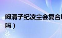 阚清子纪凌尘会复合吗（阚清子纪凌尘分手了吗）