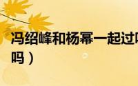 冯绍峰和杨幂一起过吗（冯绍峰杨幂在一起过吗）