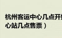 杭州客运中心几点开始售票（杭州汽车客运中心站几点售票）