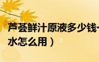 芦荟鲜汁原液多少钱一瓶（芦荟鲜汁原液爽肤水怎么用）