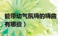 能带动气氛嗨的嗨曲（能带动气氛比较嗨的歌有哪些）