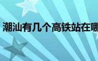 潮汕有几个高铁站在哪里（潮汕几个高铁站）