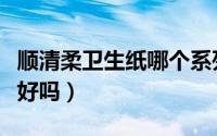 顺清柔卫生纸哪个系列好用（顺清柔的卫生纸好吗）