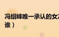 冯绍峰唯一承认的女友（冯绍峰官宣新女友是谁）