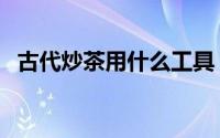 古代炒茶用什么工具（古法炒茶做法大全）