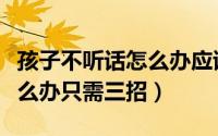 孩子不听话怎么办应该怎么办（孩子不听话怎么办只需三招）