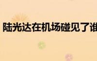 陆光达在机场碰见了谁（陆光达的电影名字）