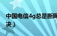 中国电信4g总是断网（电信4g间歇性断网解决）