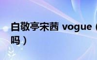 白敬亭宋茜 vogue（宋轶白敬亭恋情是真的吗）