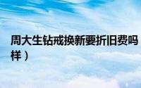 周大生钻戒换新要折旧费吗（周大生钻戒以旧换新流程是怎样）