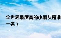 全世界最厉害的小朋友是谁?（世界上最厉害的小孩是谁第一名）