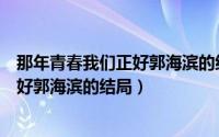 那年青春我们正好郭海滨的结局怎么样了（那年青春我们正好郭海滨的结局）