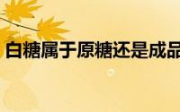 白糖属于原糖还是成品糖（白糖和原糖区别）