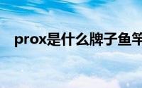 prox是什么牌子鱼竿（prox是什么牌子）