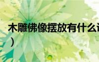 木雕佛像摆放有什么讲究（木雕佛像如何保养）
