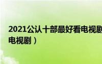 2021公认十部最好看电视剧有哪些（2021公认十部最好看电视剧）