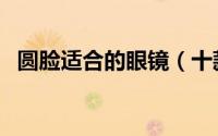 圆脸适合的眼镜（十款适合大圆脸的眼镜）
