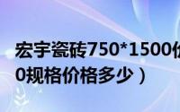 宏宇瓷砖750*1500价格（宏宇瓷砖750x1500规格价格多少）