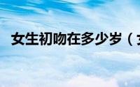 女生初吻在多少岁（女生一般初吻在几岁）