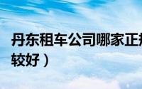 丹东租车公司哪家正规（丹东那个租车公司比较好）