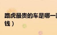 路虎最贵的车是哪一款视频（路虎最贵车多少钱）