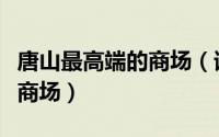 唐山最高端的商场（请问：唐山有哪些高档次商场）