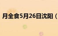 月全食5月26日沈阳（月全食辽宁几点开始）