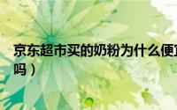 京东超市买的奶粉为什么便宜那么多（京东超市的奶粉可靠吗）