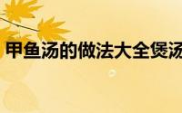 甲鱼汤的做法大全煲汤（甲鱼汤的家常做法）
