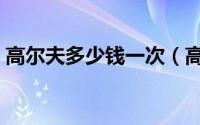 高尔夫多少钱一次（高尔夫多少钱一个小时）