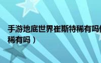 手游地底世界崔斯特稀有吗值得买吗（手游地底世界崔斯特稀有吗）