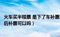 火车买半程票 是下了车补票还是在车上补票（买半程票上车后补票可以吗）