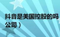 抖音是美国控股的吗（抖音是美国的还是中国公司）