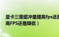 显卡三重缓冲是提高fps还是降低性能（显卡三重缓冲是提高FPS还是降低）
