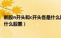 新股n开头和c开头各是什么股票啊（新股n开头和c开头各是什么股票）